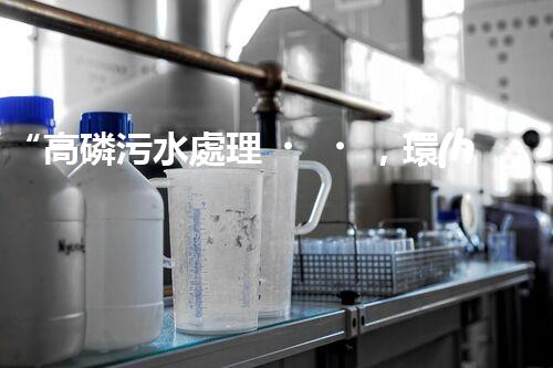 “高磷污水處理，環(huán)保先鋒，守護(hù)碧水藍(lán)天！”
